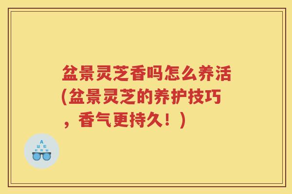 盆景灵芝香吗怎么养活(盆景灵芝的养护技巧，香气更持久！)