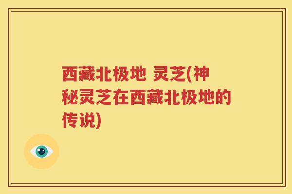 西藏北极地 灵芝(神秘灵芝在西藏北极地的传说)