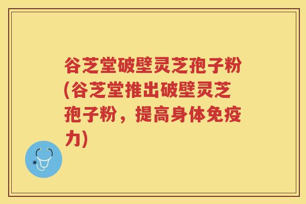 谷芝堂破壁灵芝孢子粉(谷芝堂推出破壁灵芝孢子粉，提高身体免疫力)