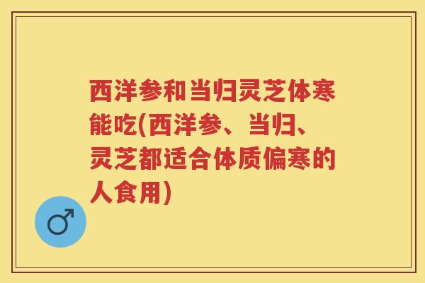 西洋参和当归灵芝体寒能吃(西洋参、当归、灵芝都适合体质偏寒的人食用)