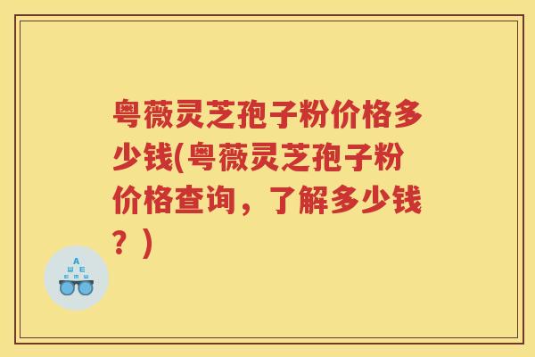 粤薇灵芝孢子粉价格多少钱(粤薇灵芝孢子粉价格查询,了解多少钱?) 粤薇灵芝孢子粉价格多少钱(粤薇灵芝孢子粉价格查询,了解多少钱?)
