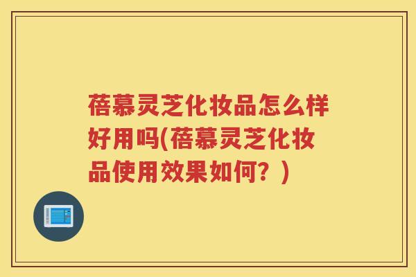 蓓慕灵芝化妆品怎么样好用吗(蓓慕灵芝化妆品使用效果如何？)