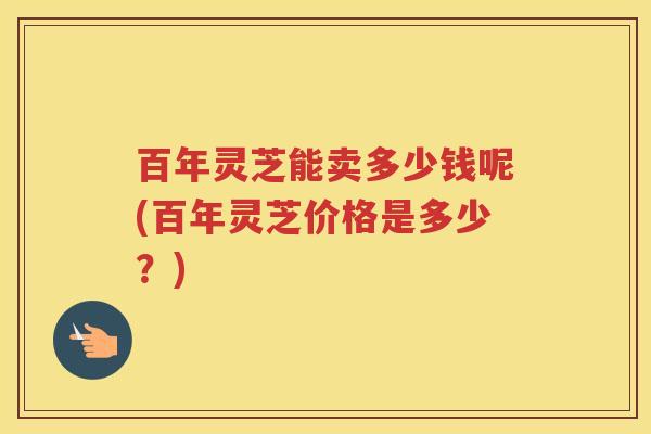 百年灵芝能卖多少钱呢(百年灵芝价格是多少？)