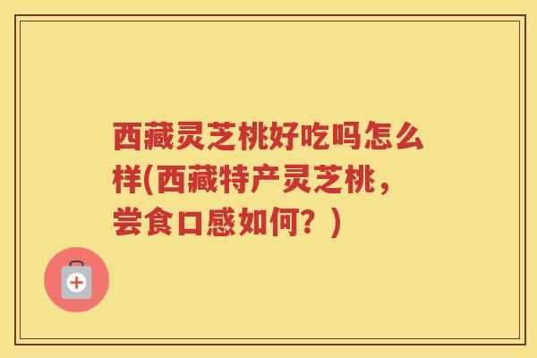 西藏灵芝桃好吃吗怎么样(西藏特产灵芝桃，尝食口感如何？)