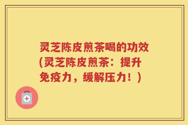 灵芝陈皮煎茶喝的功效(灵芝陈皮煎茶：提升免疫力，缓解压力！)