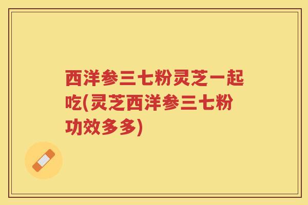 西洋参三七粉灵芝一起吃(灵芝西洋参三七粉功效多多)