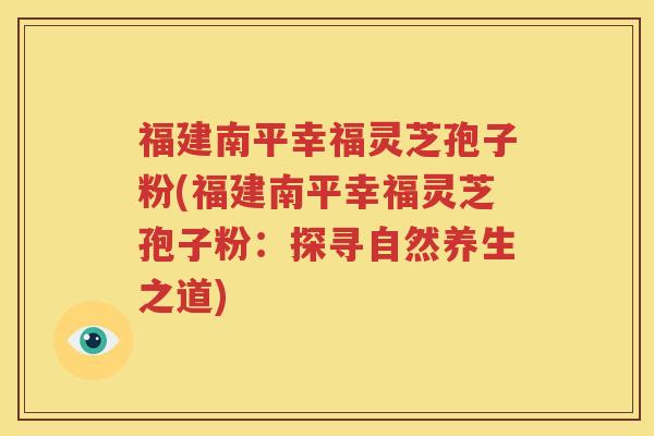 福建南平幸福灵芝孢子粉(福建南平幸福灵芝孢子粉:探寻自然养生之道) 福建南平幸福灵芝孢子粉(福建南平幸福灵芝孢子粉:探寻自然养生之道)