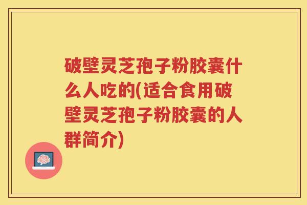 破壁灵芝孢子粉胶囊什么人吃的(适合食用破壁灵芝孢子粉胶囊的人群简介)