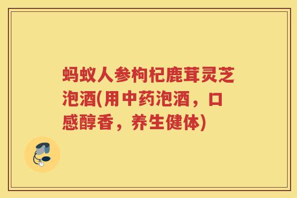 蚂蚁人参枸杞鹿茸灵芝泡酒(用泡酒，口感醇香，养生健体)