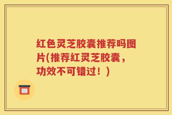 红色灵芝胶囊推荐吗图片(推荐红灵芝胶囊，功效不可错过！)