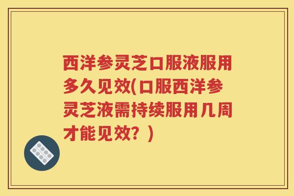 西洋参灵芝口服液服用多久见效(口服西洋参灵芝液需持续服用几周才能见效？)