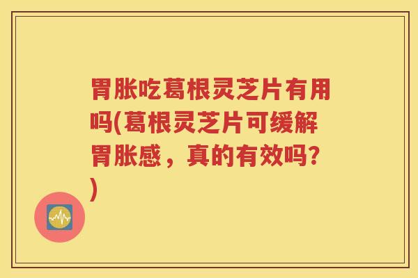 胃胀吃葛根灵芝片有用吗(葛根灵芝片可缓解胃胀感,真的有效吗?) 胃胀吃葛根灵芝片有用吗(葛根灵芝片可缓解胃胀感,真的有效吗?)