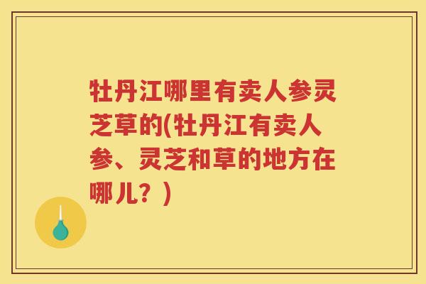牡丹江哪里有卖人参灵芝草的(牡丹江有卖人参、灵芝和草的地方在哪儿？)