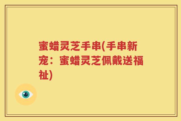 蜜蜡灵芝手串(手串新宠：蜜蜡灵芝佩戴送福祉)