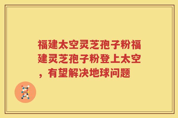 福建太空灵芝孢子粉福建灵芝孢子粉登上太空，有望解决地球问题