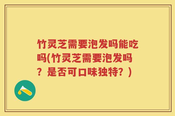 竹灵芝需要泡发吗能吃吗(竹灵芝需要泡发吗？是否可口味独特？)