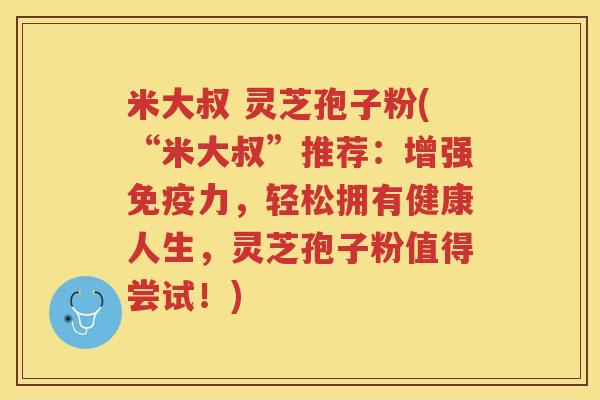 米大叔 灵芝孢子粉(“米大叔”推荐：增强免疫力，轻松拥有健康人生，灵芝孢子粉值得尝试！)
