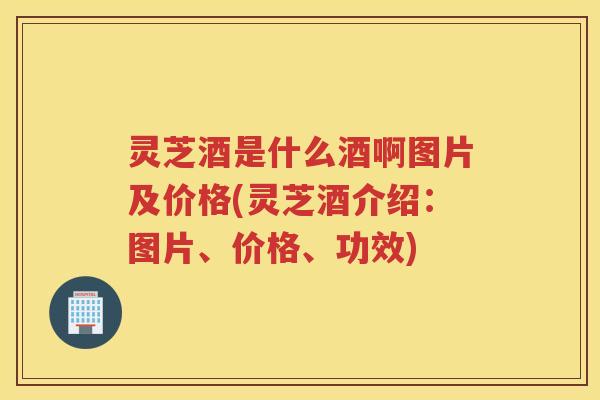 灵芝酒是什么酒啊图片及价格(灵芝酒介绍:图片、价格、功效) 灵芝酒是什么酒啊图片及价格(灵芝酒介绍:图片、价格、功效)