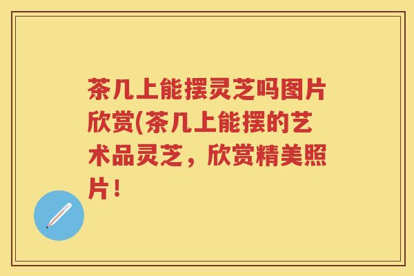 茶几上能摆灵芝吗图片欣赏(茶几上能摆的艺术品灵芝,欣赏精美照片! 茶几上能摆灵芝吗图片欣赏(茶几上能摆的艺术品灵芝,欣赏精美照片!