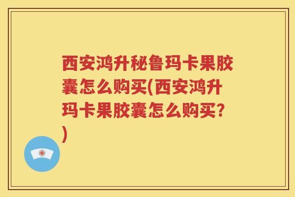 西安鸿升秘鲁玛卡果胶囊怎么购买(西安鸿升玛卡果胶囊怎么购买？)