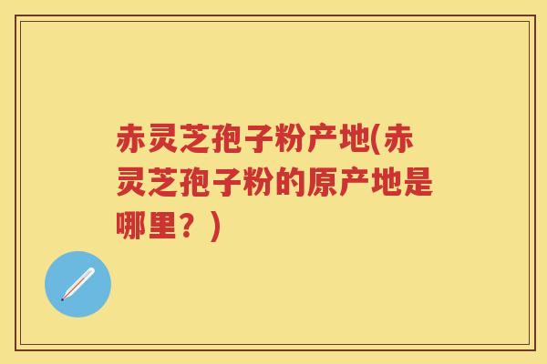 赤灵芝孢子粉产地(赤灵芝孢子粉的原产地是哪里？)