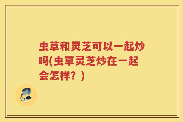 虫草和灵芝可以一起炒吗(虫草灵芝炒在一起会怎样？)