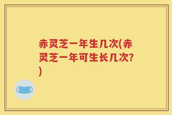 赤灵芝一年生几次(赤灵芝一年可生长几次？)