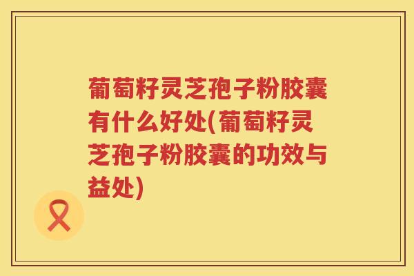葡萄籽灵芝孢子粉胶囊有什么好处(葡萄籽灵芝孢子粉胶囊的功效与益处) 葡萄籽灵芝孢子粉胶囊有什么好处(葡萄籽灵芝孢子粉胶囊的功效与益处)