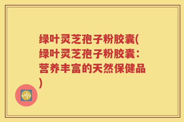 绿叶灵芝孢子粉胶囊(绿叶灵芝孢子粉胶囊：营养丰富的天然保健品)