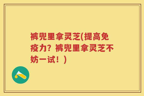 裤兜里拿灵芝(提高免疫力？裤兜里拿灵芝不妨一试！)
