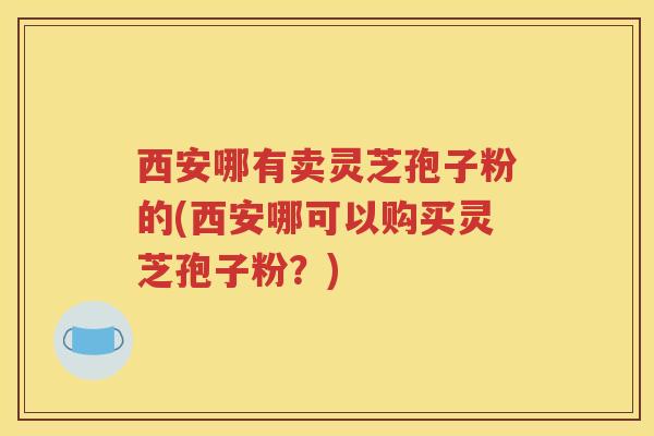 西安哪有卖灵芝孢子粉的(西安哪可以购买灵芝孢子粉？)