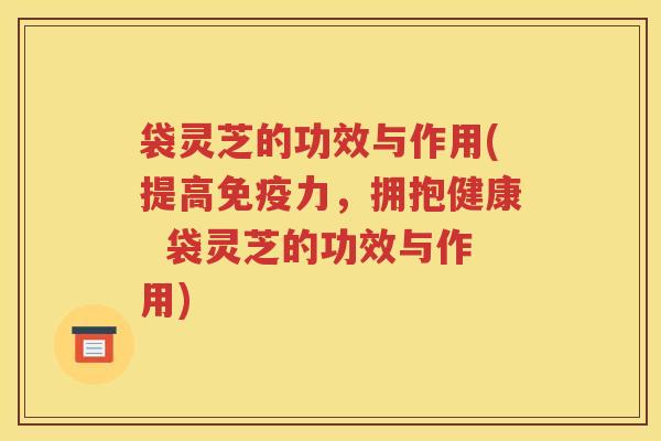 袋灵芝的功效与作用(提高免疫力，拥抱健康  袋灵芝的功效与作用)