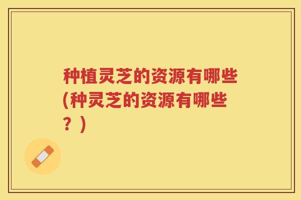 种植灵芝的资源有哪些(种灵芝的资源有哪些？)