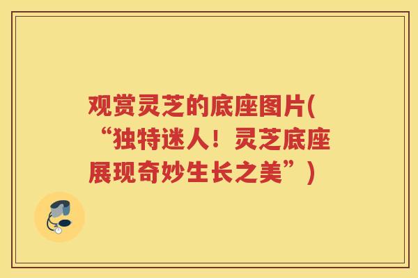 观赏灵芝的底座图片(“独特迷人！灵芝底座展现奇妙生长之美”)