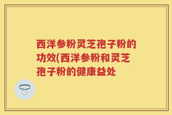 西洋参粉灵芝孢子粉的功效(西洋参粉和灵芝孢子粉的健康益处