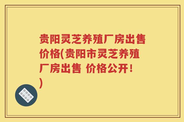 贵阳灵芝养殖厂房出售价格(贵阳市灵芝养殖厂房出售 价格公开！)