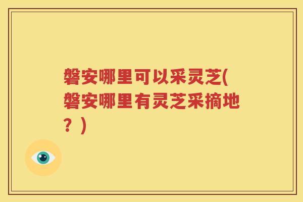 磐安哪里可以采灵芝(磐安哪里有灵芝采摘地？)