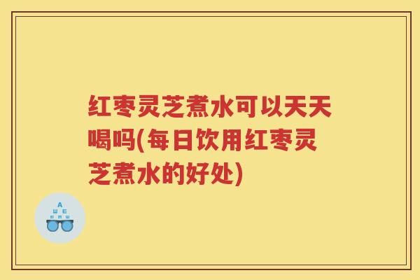 红枣灵芝煮水可以天天喝吗(每日饮用红枣灵芝煮水的好处)