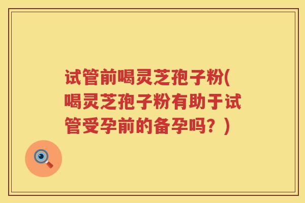 试管前喝灵芝孢子粉(喝灵芝孢子粉有助于试管受孕前的备孕吗？)
