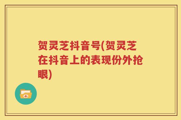 贺灵芝抖音号(贺灵芝在抖音上的表现份外抢眼)