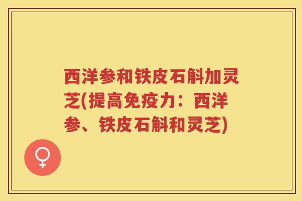 西洋参和铁皮石斛加灵芝(提高免疫力:西洋参、铁皮石斛和灵芝) 西洋参和铁皮石斛加灵芝(提高免疫力:西洋参、铁皮石斛和灵芝)