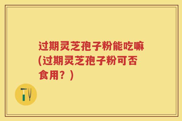 过期灵芝孢子粉能吃嘛(过期灵芝孢子粉可否食用？)