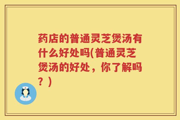 药店的普通灵芝煲汤有什么好处吗(普通灵芝煲汤的好处，你了解吗？)