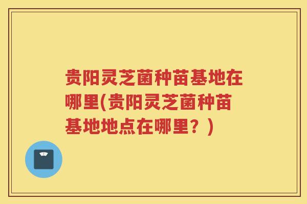 贵阳灵芝菌种苗基地在哪里(贵阳灵芝菌种苗基地地点在哪里?) 贵阳灵芝菌种苗基地在哪里(贵阳灵芝菌种苗基地地点在哪里?)