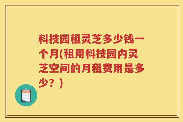 科技园租灵芝多少钱一个月(租用科技园内灵芝空间的月租费用是多少？)