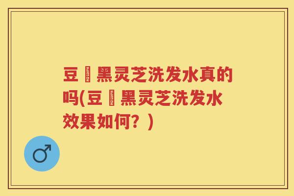 豆渼黑灵芝洗发水真的吗(豆渼黑灵芝洗发水效果如何?) 豆渼黑灵芝洗发水真的吗(豆渼黑灵芝洗发水效果如何?)