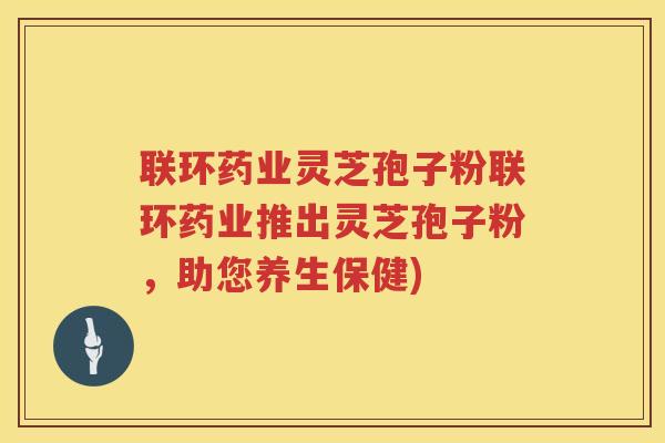 联环药业灵芝孢子粉联环药业推出灵芝孢子粉，助您养生保健)