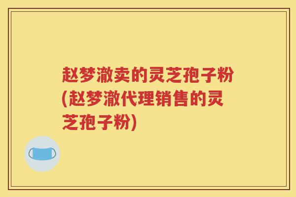 赵梦澈卖的灵芝孢子粉(赵梦澈代理销售的灵芝孢子粉)
