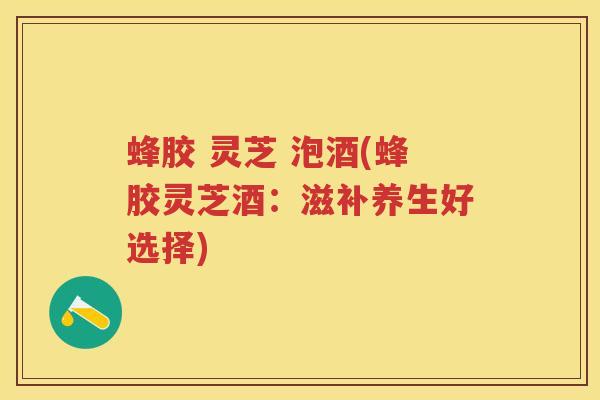 蜂胶 灵芝 泡酒(蜂胶灵芝酒：滋补养生好选择)