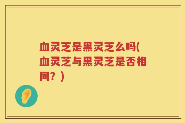 灵芝是黑灵芝么吗(灵芝与黑灵芝是否相同?) 灵芝是黑灵芝么吗(灵芝与黑灵芝是否相同?)